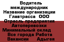 Водитель-международник › Название организации ­ Главтрасса, ООО › Отрасль предприятия ­ Автоперевозки › Минимальный оклад ­ 1 - Все города Работа » Вакансии   . Адыгея респ.,Адыгейск г.